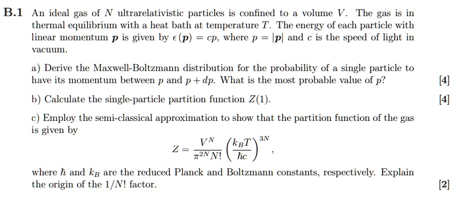 B.1 An ideal gas of N ultrarelativistic particles is confined to a volume V. The gas is in thermal equilibrium with a heat bath at temperature T. The energy of each particle with linear momentum p is given by ?(p) = cp, where p = |p| and c is the speed of light in vacuum.

a) Derive the Maxwell-Boltzmann distribution for the probability of a single particle to have its momentum between p and p + dp. What is the most probable value of p?

b) Calculate the single-particle partition function Z(1).

c) Employ the semi-classical approximation to show that the partition function of the gas is given by
Z = V^N / (?^2N N!) * (kB T / ?c)^3N,
where ? and kB are the reduced Planck and Boltzmann constants, respectively. Explain the origin of the 1/N! factor.