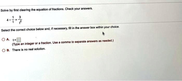 Solve by first clearing the equation of fractions. Check your answers.
4 - 1/t = 3/t^2
Select the correct choice below and, if necessary, fill in the answer box within your choice.
A. t =
(Type an integer or a fraction. Use a comma to separate answers as needed.)
B. There is no real solution.