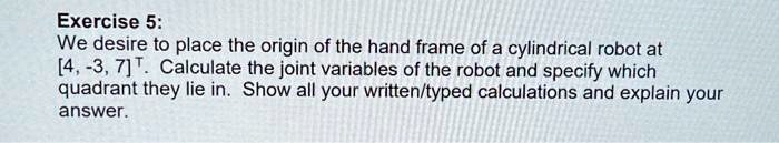 We desire to place the origin of the hand frame of a cylindrical robot at
[4, -3, 7]^T. Calculate the joint variables of the robot and specify which
quadrant they lie in. Show all your written/typed calculations and explain your
answer.