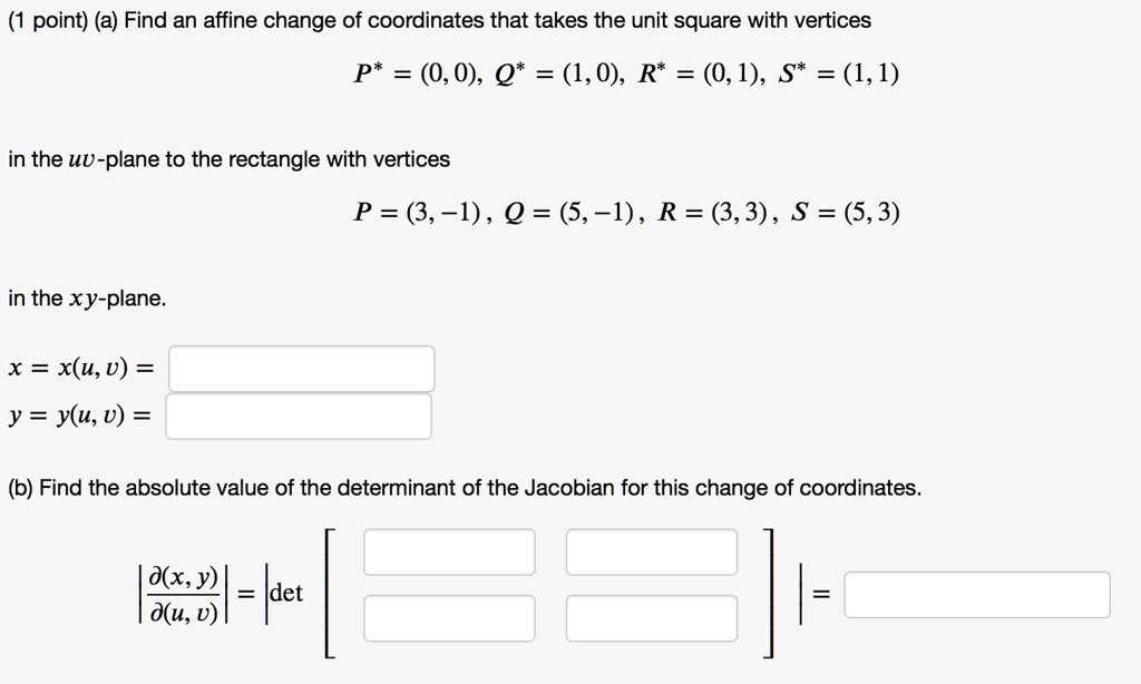 (a) Find an affine change of coordinates that takes the unit square with vertices
P* = (0,0), Q* = (1,0), R* = (0,1), S* = (1,1)
in the uv-plane to the rectangle with vertices
P = (3,-1), Q = (5,-1), R = (3,3), S = (5,3)
in the xy-plane.
x = x(u, v) =
y = y(u, v) =
(b) Find the absolute value of the determinant of the Jacobian for this change of coordinates.
|?(x, y)
/?(u, v)| = |det| =