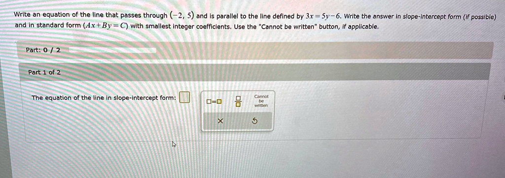 Write an equation of the line that passes through (-2, 5) and is parallel to the line defined by 3x = 5y - 6. Write the answer in slope-intercept form (if possible) and in standard form (Ax + By = C) with smallest integer coefficients. Use the C̈annot be writtenb̈utton, if applicable.
Part: 0 / 2
Part 1 of 2
The equation of the line in slope-intercept form: