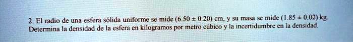El radio de una esfera sólida uniforme se mide (6.50 ± 0.20) cm, y su masa se mide (1.85 ± 0.02) kg. Determina la densidad de la esfera en kilogramos por metro cúbico y la incertidumbre en la densidad.