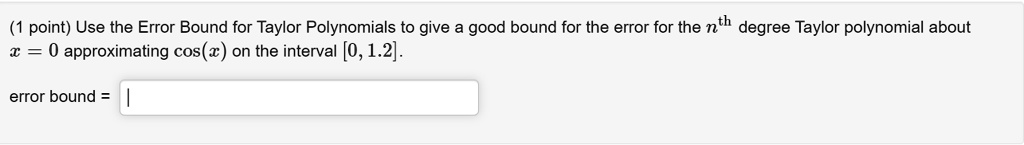 Use the Error Bound for Taylor Polynomials to give a good bound for the error for the nth degree Taylor polynomial about x = 0 approximating cos(x) on the interval [0, 1.2].
error bound =