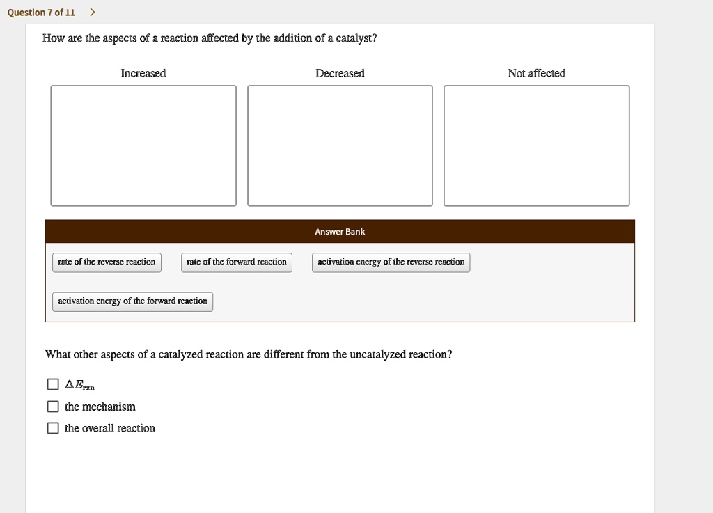 How are the aspects of a reaction affected by the addition of a catalyst?
Increased
Decreased
Not affected
Answer Bank
rate of the reverse reaction
rate of the forward reaction
activation energy of the reverse reaction
activation energy of the forward reaction
What other aspects of a catalyzed reaction are different from the uncatalyzed reaction?
?Erxn
the mechanism
the overall reaction