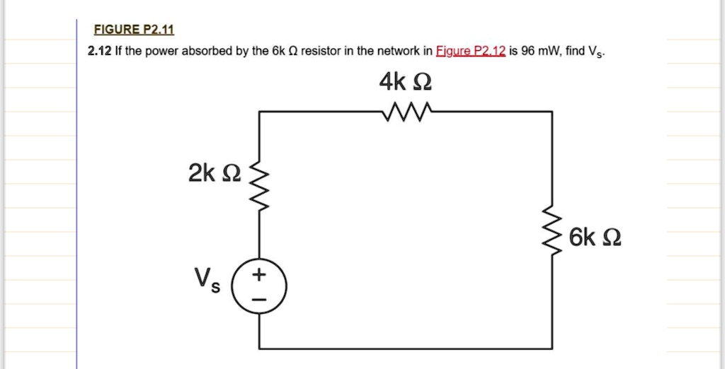 FIGURE P2.11
2.12 If the power absorbed by the 6k Ω resistor in the network in Figure P2.12 is 96 mW, find Vs.
2k Ω
Vs
4k Ω
6k Ω
+