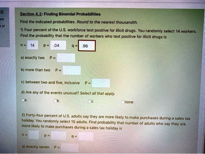 Section 4.2: Finding Binomial Probabilities
Find the indicated probabilities. Round to the nearest thousandth.
1) Four percent of the U.S. workforce test positive for illicit drugs. You randomly select 14 workers.
Find the probability that the number of workers who test positive for illicit drugs is
n= 14  p = .04  q = .96
a) exactly two  P=
b) more than two  P=
c) between two and five, inclusive  P=
d) Are any of the events unusual? Select all that apply.
a          b          c          none
2) Forty-four percent of U.S. adults say they are more likely to make purchases during a sales tax
holiday. You randomly select 15 adults. Find probability that number of adults who say they are
more likely to make purchases during a sales tax holiday is
n=     p=     q=
a) exactly seven  P=