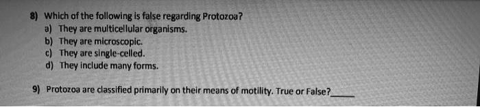 8) Which of the following is false regarding Protozoa?
a) They are multicellular organisms.
b) They are microscopic.
c) They are single-celled.
d) They include many forms.

9) Protozoa are classified primarily on their means of motility. True or False?