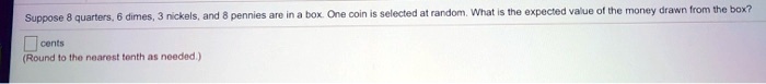 Suppose 8 quarters, 6 dimes, 3 nickels, and 8 pennies are in a box. One coin is selected at random. What is the expected value of the money drawn from the box?
cents
(Round to the nearest tenth as needed.)