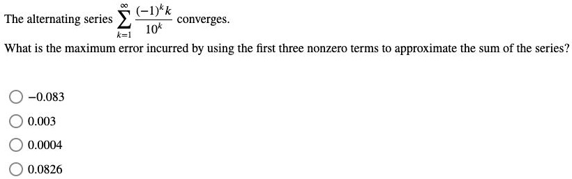 The alternating series sumk=1^infty frac(-1)^k k10^k converges.
What is the maximum error incurred by using the first three nonzero terms to approximate the sum of the series?
-0.083
0.003
0.0004
0.0826