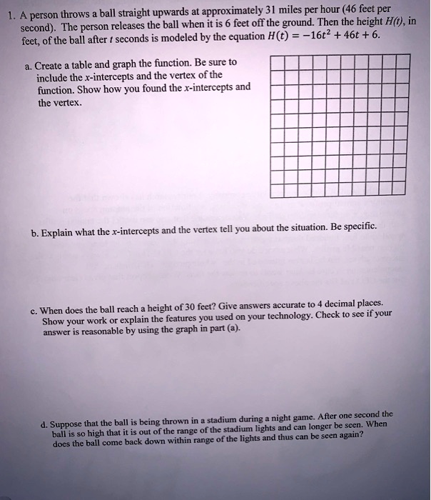 1. A person throws a ball straight upwards at approximately 31 miles per hour (46 feet per second). The person releases the ball when it is 6 feet off the ground. Then the height H(t), in feet, of the ball after t seconds is modeled by the equation H(t) = -16t^2 + 46t + 6.
a. Create a table and graph the function. Be sure to include the x-intercepts and the vertex of the function. Show how you found the x-intercepts and the vertex.
b. Explain what the x-intercepts and the vertex tell you about the situation. Be specific.
c. When does the ball reach a height of 30 feet? Give answers accurate to 4 decimal places. Show your work or explain the features you used on your technology. Check to see if your answer is reasonable by using the graph in part (a).
d. Suppose that the ball is being thrown in a stadium during a night game. After one second the ball is so high that it is out of the range of the stadium lights and can longer be seen. When does the ball come back down within range of the lights and thus can be seen again?