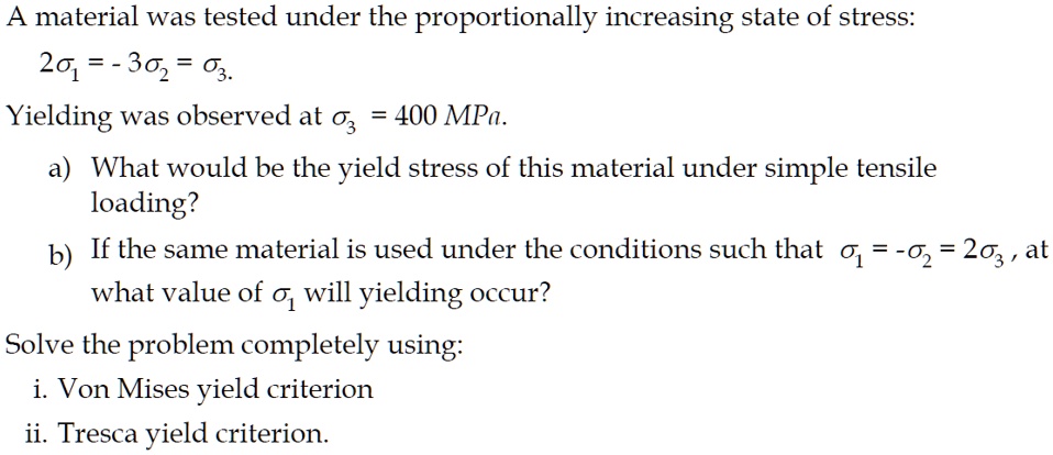 A material was tested under the proportionally increasing state of stress:
2sigma1 = -3sigma2 = sigma3.
Yielding was observed at sigma3 = 400 MPa.
a) What would be the yield stress of this material under simple tensile
loading?
b) If the same material is used under the conditions such that sigma1 = -sigma2 = 2sigma3, at
what value of sigma1 will yielding occur?
Solve the problem completely using:
i. Von Mises yield criterion
ii. Tresca yield criterion.