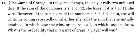 44. (The Game of Craps) In the game of craps, the player rolls two unbiased dice. If the sum of the outcomes is 2, 3, or 12, she loses. If it is 7 or 11, she wins. However, if the sum is one of the numbers 4, 5, 6, 8, 9, or 10, she will continue rolling repeatedly until either she rolls the sum that she initially obtained, in which case she wins, or she rolls a 7, in which case she loses. What is the probability that in a game of craps, a player will win?