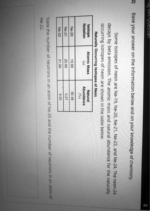 2) Base your answer on the information below and on your knowledge of chemistry.
Some isotopes of neon are Ne-19, Ne-20, Ne-21, Ne-22, and Ne-24. The neon-24 decays by beta emission. The atomic mass and natural abundance for the naturally occurring isotopes of neon are shown in the table below.
Naturally Occurring Isotopes of Neon
Isotope Notation | Atomic Mass (u) | Natural Abundance (%)
Ne-20 | 19.99 | 90.48
Ne-21 | 20.99 | 0.27
Ne-22 | 21.99 | 9.25
State the number of neutrons in an atom of Ne-20 and the number of neutrons in an atom of Ne-22.