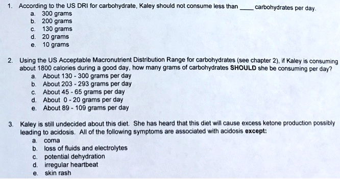 1. According to the US DRI for carbohydrate, Kaley should not consume less than  carbohydrates per day.
a. 300 grams
b. 200 grams
c. 130 grams
d. 20 grams
e. 10 grams
2. Using the US Acceptable Macronutrient Distribution Range for carbohydrates (see chapter 2), if Kaley is consuming about 1800 calories during a good day, how many grams of carbohydrates SHOULD she be consuming per day?
a. About 130 - 300 grams per day
b. About 203 - 293 grams per day
c. About 45 - 65 grams per day
d. About 0 - 20 grams per day
e. About 89 - 109 grams per day
3. Kaley is still undecided about this diet. She has heard that this diet will cause excess ketone production possibly leading to acidosis. All of the following symptoms are associated with acidosis except:
a. coma
b. loss of fluids and electrolytes
c. potential dehydration
d. irregular heartbeat
e. skin rash