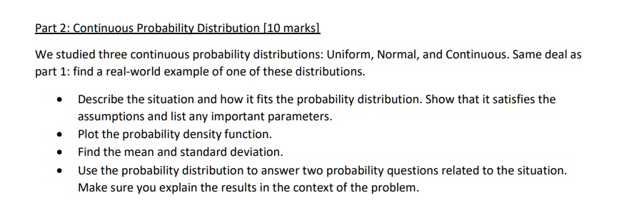 Part 2: Continuous Probability Distribution [10 marks]
We studied three continuous probability distributions: Uniform, Normal, and Continuous. Same deal as
part 1: find a real-world example of one of these distributions.
• Describe the situation and how it fits the probability distribution. Show that it satisfies the
assumptions and list any important parameters.
• Plot the probability density function.
• Find the mean and standard deviation.
• Use the probability distribution to answer two probability questions related to the situation.
Make sure you explain the results in the context of the problem.