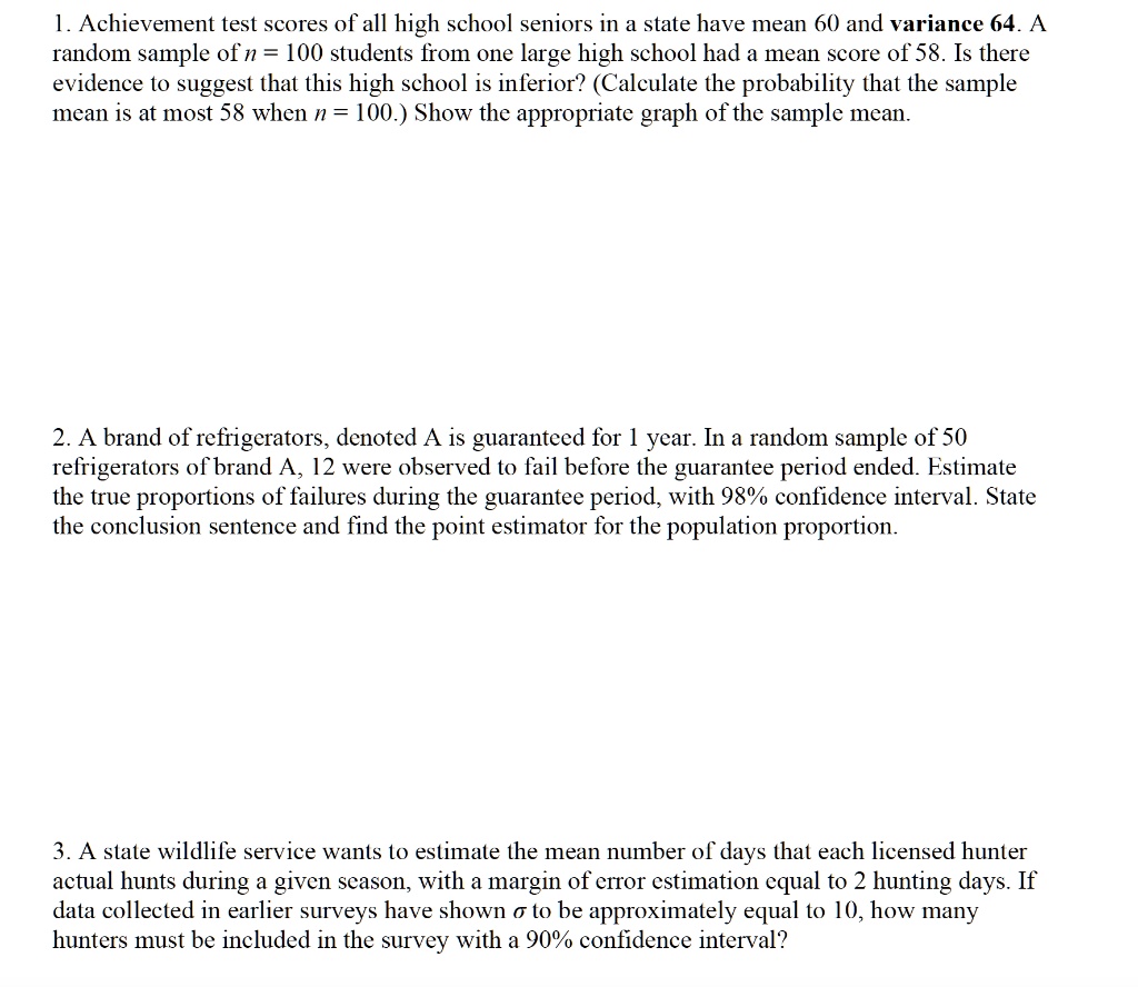 1. Achievement test scores of all high school seniors in a state have mean 60 and variance 64. A random sample of n = 100 students from one large high school had a mean score of 58. Is there evidence to suggest that this high school is inferior? (Calculate the probability that the sample mean is at most 58 when n = 100.) Show the appropriate graph of the sample mean.

2. A brand of refrigerators, denoted A is guaranteed for 1 year. In a random sample of 50 refrigerators of brand A, 12 were observed to fail before the guarantee period ended. Estimate the true proportions of failures during the guarantee period, with 98% confidence interval. State the conclusion sentence and find the point estimator for the population proportion.

3. A state wildlife service wants to estimate the mean number of days that each licensed hunter actual hunts during a given season, with a margin of error estimation equal to 2 hunting days. If data collected in earlier surveys have shown ? to be approximately equal to 10, how many hunters must be included in the survey with a 90% confidence interval?