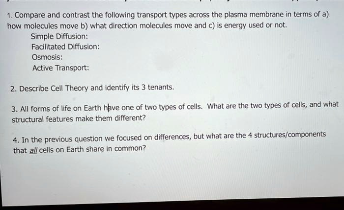 1. Compare and contrast the following transport types across the plasma membrane in terms of a) how molecules move b) what direction molecules move and c) is energy used or not.
Simple Diffusion:
Facilitated Diffusion:
Osmosis:
Active Transport:

2. Describe Cell Theory and identify its 3 tenants.

3. All forms of life on Earth have one of two types of cells. What are the two types of cells, and what structural features make them different?

4. In the previous question we focused on differences, but what are the 4 structures/components that all cells on Earth share in common?