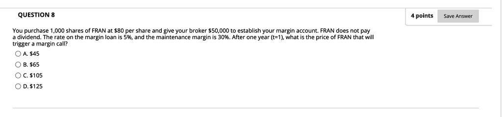 You purchase 1,000 shares of FRAN at 80 per share and give your broker50,000 to establish your margin account. FRAN does not pay a dividend. The rate on the margin loan is 5%, and the maintenance margin is 30%. After one year (t=1), what is the price of FRAN that will trigger a margin call?
A. 45
B.65
C. 105
D.125