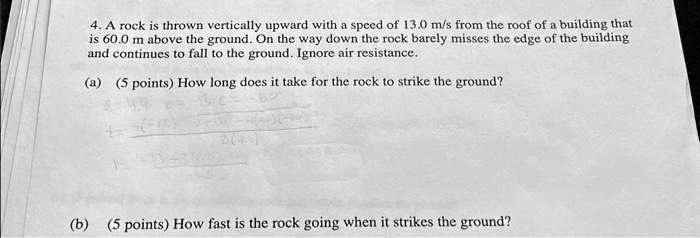 4. A rock is thrown vertically upward with a speed of 13.0 m/s from the roof of a building that
is 60.0 m above the ground. On the way down the rock barely misses the edge of the building
and continues to fall to the ground. Ignore air resistance.
(a) (5 points) How long does it take for the rock to strike the ground?
(b) (5 points) How fast is the rock going when it strikes the ground?