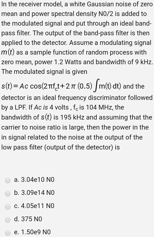 In the receiver model, a white Gaussian noise of zero mean and power spectral density N0/2 is added to the modulated signal and put through an ideal band-pass filter. The output of the band-pass filter is then applied to the detector. Assume a modulating signal m(t) as a sample function of random process with zero mean, power 1.2 Watts and bandwidth of 9 kHz. The modulated signal is given

s(t) = Ac cos(2??fc t + 2??(0.5) ? m(t) dt) and the detector is an ideal frequency discriminator followed by a LPF. If Ac is 4 volts, fc is 104 MHz, the bandwidth of s(t) is 195 kHz and assuming that the carrier to noise ratio is large, then the power in the in signal related to the noise at the output of the low pass filter (output of the detector) is

a. 3.04e10 N0
b. 3.09e14 N0
c. 4.05e11 N0
d. 375 N0
e. 1.50e9 N0