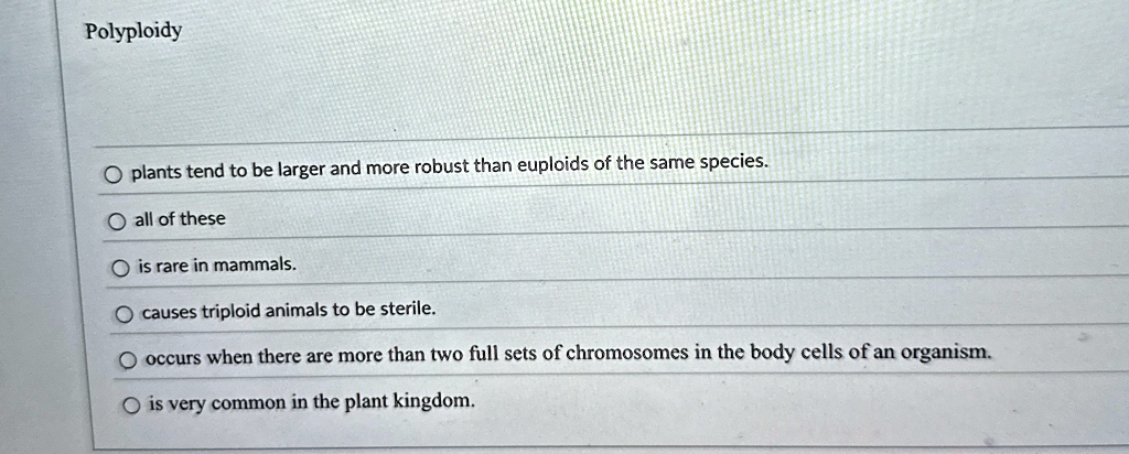 Polyploidy


plants tend to be larger and more robust than euploids of the same species.
all of these
is rare in mammals.
causes triploid animals to be sterile.
occurs when there are more than two full sets of chromosomes in the body cells of an organism.
is very common in the plant kingdom.