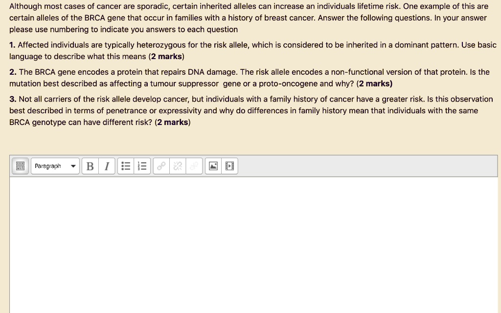 Although most cases of cancer are sporadic, certain inherited alleles can increase an individuals lifetime risk. One example of this are certain alleles of the BRCA gene that occur in families with a history of breast cancer. Answer the following questions. In your answer please use numbering to indicate you answers to each question

1. Affected individuals are typically heterozygous for the risk allele, which is considered to be inherited in a dominant pattern. Use basic language to describe what this means (2 marks)

2. The BRCA gene encodes a protein that repairs DNA damage. The risk allele encodes a non-functional version of that protein. Is the mutation best described as affecting a tumour suppressor gene or a proto-oncogene and why? (2 marks)

3. Not all carriers of the risk allele develop cancer, but individuals with a family history of cancer have a greater risk. Is this observation best described in terms of penetrance or expressivity and why do differences in family history mean that individuals with the same BRCA genotype can have different risk? (2 marks)