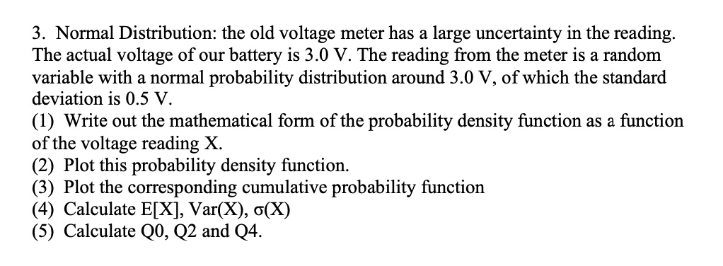 3. Normal Distribution: the old voltage meter has a large uncertainty in the reading. The actual voltage of our battery is 3.0 V. The reading from the meter is a random variable with a normal probability distribution around 3.0 V, of which the standard deviation is 0.5 V. (1) Write out the mathematical form of the probability density function as a function of the voltage reading X. (2) Plot this probability density function. (3) Plot the corresponding cumulative probability function (4) Calculate E[X], Var(X), ?(X) (5) Calculate Q0, Q2 and Q4.