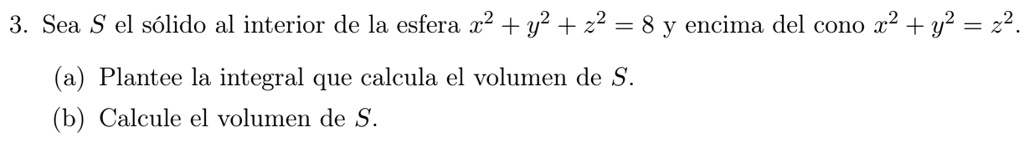 3. Sea S el sólido al interior de la esfera x^2 + y^2 + z^2 = 8 y encima del cono x^2 + y^2 = z^2.
(a) Plantee la integral que calcula el volumen de S.
(b) Calcule el volumen de S.
