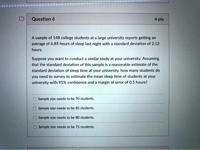 A sample of 148 college students at a large university reports getting an
average of 6.85 hours of sleep last night with a standard deviation of 2.12
hours.
Suppose you want to conduct a similar study at your university. Assuming
that the standard deviation of this sample is a reasonable estimate of the
standard deviation of sleep time at your university, how many students do
you need to survey to estimate the mean sleep time of students at your
university with 95% confidence and a margin of error of 0.5 hours?
Sample size needs to be 70 students.
Sample size needs to be 85 students.
Sample size needs to be 80 students.
Sample size needs to be 75 students.