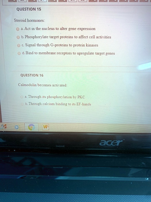 QUESTION 15

Steroid hormones:
a. Act in the nucleus to alter gene expression
b. Phosphorylate target proteins to affect cell activities
c. Signal through G-proteins to protein kinases
d. Bind to membrane receptors to upregulate target genes

QUESTION 16

Calmodulin becomes activated:
a. Through its phosphorylation by PKC
b. Through calcium binding to its EF-hands