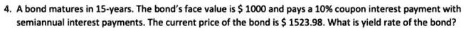 A bond matures in 15-years. The bond's face value is 1000 and pays a 10% coupon interest payment with semiannual interest payments. The current price of the bond is $ 1523.98. What is yield rate of the bond?