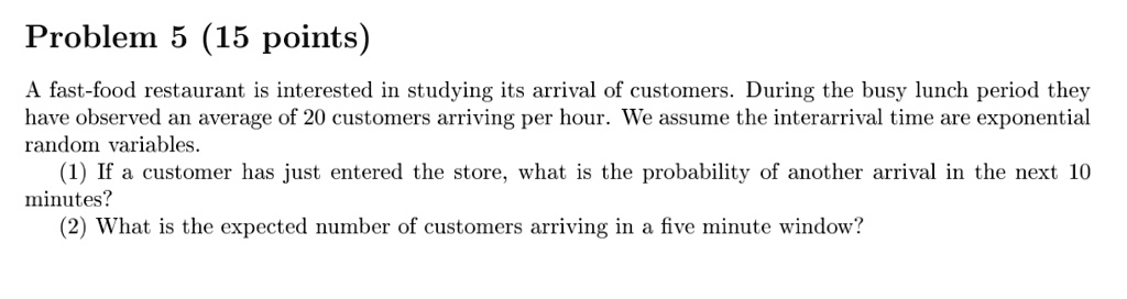Problem 5 (15 points)
A fast-food restaurant is interested in studying its arrival of customers. During the busy lunch period they
have observed an average of 20 customers arriving per hour. We assume the interarrival time are exponential
random variables.
(1) If a customer has just entered the store, what is the probability of another arrival in the next 10
minutes?
(2) What is the expected number of customers arriving in a five minute window?