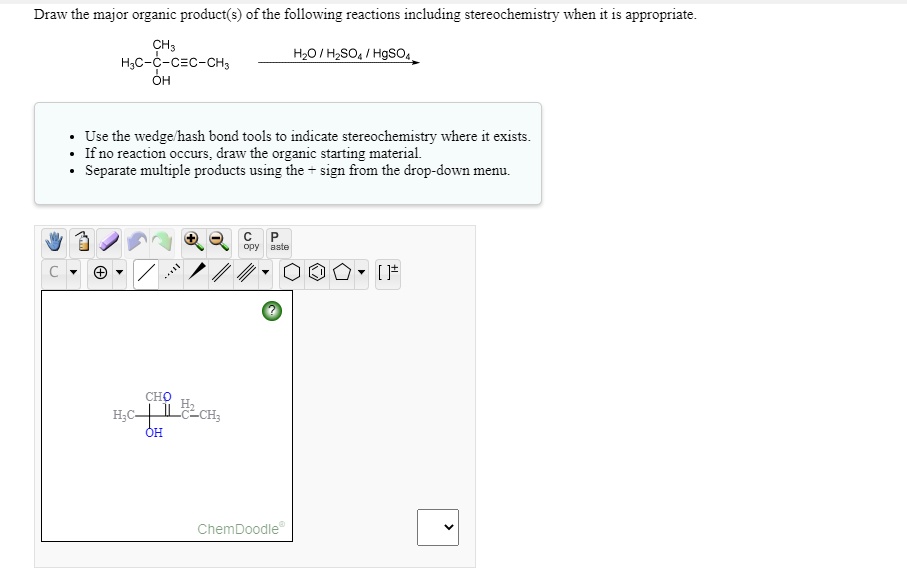 Draw the major organic product(s) of the following reactions including stereochemistry when it is appropriate.
CH3
H3C-C-C?C-CH3 OH
H2O / H2SO4 / HgSO4
Use the wedge/hash bond tools to indicate stereochemistry where it exists.
If no reaction occurs, draw the organic starting material.
Separate multiple products using the + sign from the drop-down menu.