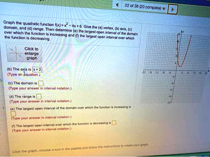 22 of 38 (20 complete) 
Graph the quadratic function f(x) = x^2 - 4x + 6. Give the (a) vertex, (b) axis, (c) domain, and (d) range. Then determine (e) the largest open interval of the domain over which the function is increasing and (f) the largest open interval over which the function is decreasing.
Click to
enlarge
graph
(b) The axis is x = 2
(Type an equation.)
(c) The domain is 
(Type your answer in interval notation.)
(d) The range is 
(Type your answer in interval notation.)
(e) The largest open interval of the domain over which the function is increasing is 
(Type your answer in interval notation.)
(f) The largest open interval over which the function is decreasing is 
(Type your answer in interval notation.)
Click the graph, choose a tool in the palette and follow the instructions to create your graph.
