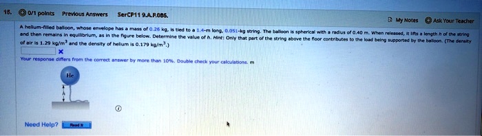 A helium-filled balloon, whose envelope has a mass of 0.26 kg, is tied to a 1.4-m long, 0.051-kg string. The balloon is spherical with a radius of 0.40 m. When released, it lifts a length h of the string and then remains in equilibrium, as in the figure below. Determine the value of h. Hint: Only that part of the string above the floor contributes to the load being supported by the balloon. (The density of air is 1.29 kg/m3 and the density of helium is 0.179 kg/m3.)