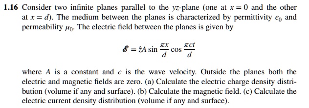 1.16 Consider two infinite planes parallel to the yz-plane (one at x = 0 and the other at x = d). The medium between the planes is characterized by permittivity ϵ0 and permeability μ0. The electric field between the planes is given by

ℰ = ẑA sin((π x)/(d))cos((π ct)/(d))

where A is a constant and c is the wave velocity. Outside the planes both the electric and magnetic fields are zero. (a) Calculate the electric charge density distribution (volume if any and surface). (b) Calculate the magnetic field. (c) Calculate the electric current density distribution (volume if any and surface).