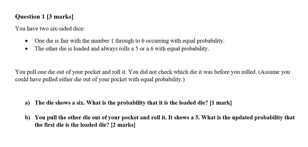Question 1 [3 marks]
You have two six-sided dice:

* One die is fair with the number 1 through to 6 occurring with equal probability.
* The other die is loaded and always rolls a 5 or a 6 with equal probability.

You pull one die out of your pocket and roll it. You did not check which die it was before you rolled. (Assume you
could have pulled either die out of your pocket with equal probability.)

a) The die shows a six. What is the probability that it is the loaded die? [1 mark]
b) You pull the other die out of your pocket and roll it. It shows a 5. What is the updated probability that the first die is the loaded die? [2 marks]