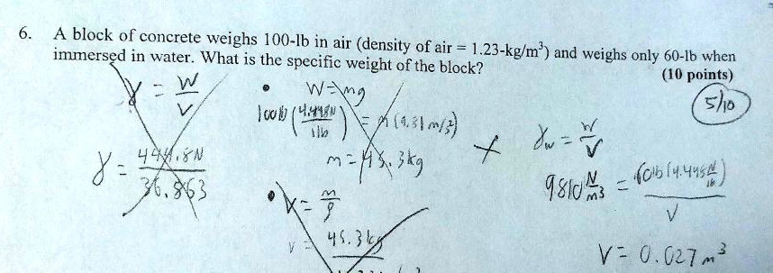 6. A block of concrete weighs 100-lb in air (density of air = 1.23-kg/m³) and weighs only 60-lb when immersed in water. What is the specific weight of the block?
? = W/V
? = 444.8 N / 36.863
W = mg
100 lb (4.448 N / 1 lb) = m (9.81 m/s²)
m = 45.3 kg
V = m/?
V = 45.3 kg / 1.23 kg/m³
?w = W/V
9810 N/m³ = (60 lb)(4.448 N/lb) / V
V = 0.027 m³