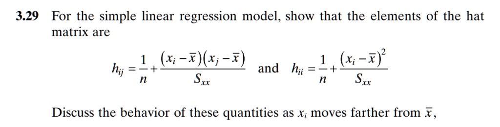 3.29 For the simple linear regression model, show that the elements of the hat matrix are 
    hij   = (1)/(n) + ((xi - x̅)(xj - x̅))/(Sxx)
    and  hii   = (1)/(n) + ((xi - x̅)^2)/(Sxx)
 Discuss the behavior of these quantities as xi moves farther from x̅,