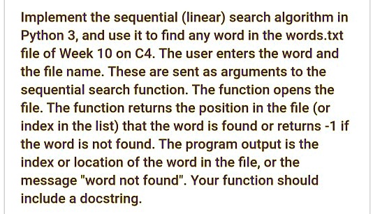 Implement the sequential (linear) search algorithm in
Python 3, and use it to find any word in the words.txt
file of Week 10 on C4. The user enters the word and
the file name. These are sent as arguments to the
sequential search function. The function opens the
file. The function returns the position in the file (or
index in the list) that the word is found or returns -1 if
the word is not found. The program output is the
index or location of the word in the file, or the
message "word not found". Your function should
include a docstring.