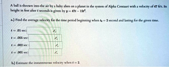 A ball is thrown into the air by a baby alien on a planet in the system of Alpha Centauri with a velocity of 47 ft/s. Its height in feet after t seconds is given by y = 47t - 12t^2.
a.) Find the average velocity for the time period beginning when t0 = 2 second and lasting for the given time.
t = .01 sec:
t = .005 sec:
t = .002 sec:
t = .001 sec:
b.) Estimate the instantaneous velocity when t = 2.