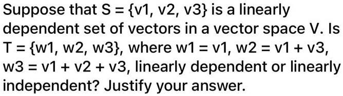 Suppose that S = v1, v2, v3 is a linearly
dependent set of vectors in a vector space V. Is
T = w1, w2, w3, where w1 = v1, w2 = v1 + v3,
w3 = v1 + v2 + v3, linearly dependent or linearly
independent? Justify your answer.