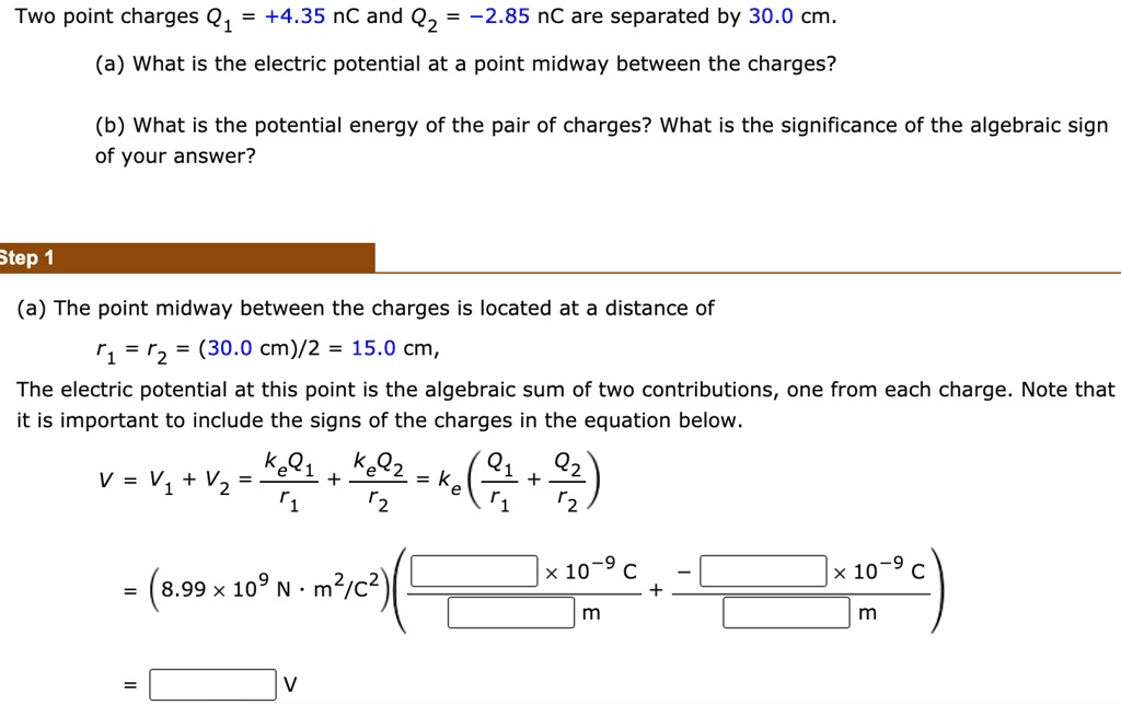 Two point charges Q1 = +4.35 nC and Q2 = -2.85 nC are separated by 30.0 cm.
(a) What is the electric potential at a point midway between the charges?
(b) What is the potential energy of the pair of charges? What is the significance of the algebraic sign of your answer?
Step 1
(a) The point midway between the charges is located at a distance of
r1 = r2 = (30.0 cm)/2 = 15.0 cm,
The electric potential at this point is the algebraic sum of two contributions, one from each charge. Note that it is important to include the signs of the charges in the equation below.
V = V1 + V2 = keQ1/r1 + keQ2/r2 = ke(Q1/r1 + Q2/r2)
= (8.99 x 10^9 N · m^2/C^2) ( [ ] x 10^-9 C / [ ] m + [ ] x 10^-9 C / [ ] m )
= [ ] V