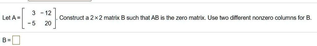 Let A = [ 3 -12 ; -5 20 ]. Construct a 2x2 matrix B such that AB is the zero matrix. Use two different nonzero columns for B.
B=