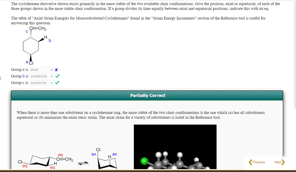 The cyclohexane derivative shown exists primarily in the more stable of the two available chair conformations. Give the position, axial or equatorial, of each of the three groups shown in the more stable chair conformation. If a group divides its time equally between axial and equatorial positions, indicate this with ax/eq.

The table of "Axial Strain Energies for Monosubstituted Cyclohexanes" found in the "Strain Energy Increments" section of the Reference tool is useful for answering this question.
c CH=CH2
b H
a Cl
Group a is axial x
Group b is equatorial
Group c is equatorial
Partially Correct
When there is more than one substituent on a cyclohexane ring, the more stable of the two chair conformations is the one which (a) has all substituents equatorial or (b) minimizes the axial steric strain. The axial strain for a variety of substituents is listed in the Reference tool.