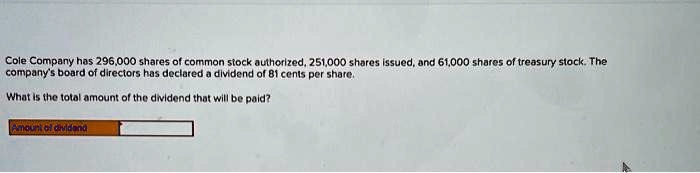 Cole Company has 296,000 shares of common stock authorized, 251,000 shares issued, and 61,000 shares of treasury stock. The company's board of directors has declared a dividend of 81 cents per share.
What is the total amount of the dividend that will be paid?
Amount of dividend