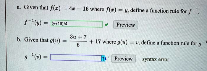 a. Given that f(x) = 4x - 16 where f(x) = y, define a function rule for f^-1.
f^-1(y) = (y + 16)/4
b. Given that g(u) = (3u + 7)/6 + 17 where g(u) = v, define a function rule for g^-1.
g^-1(v) = 