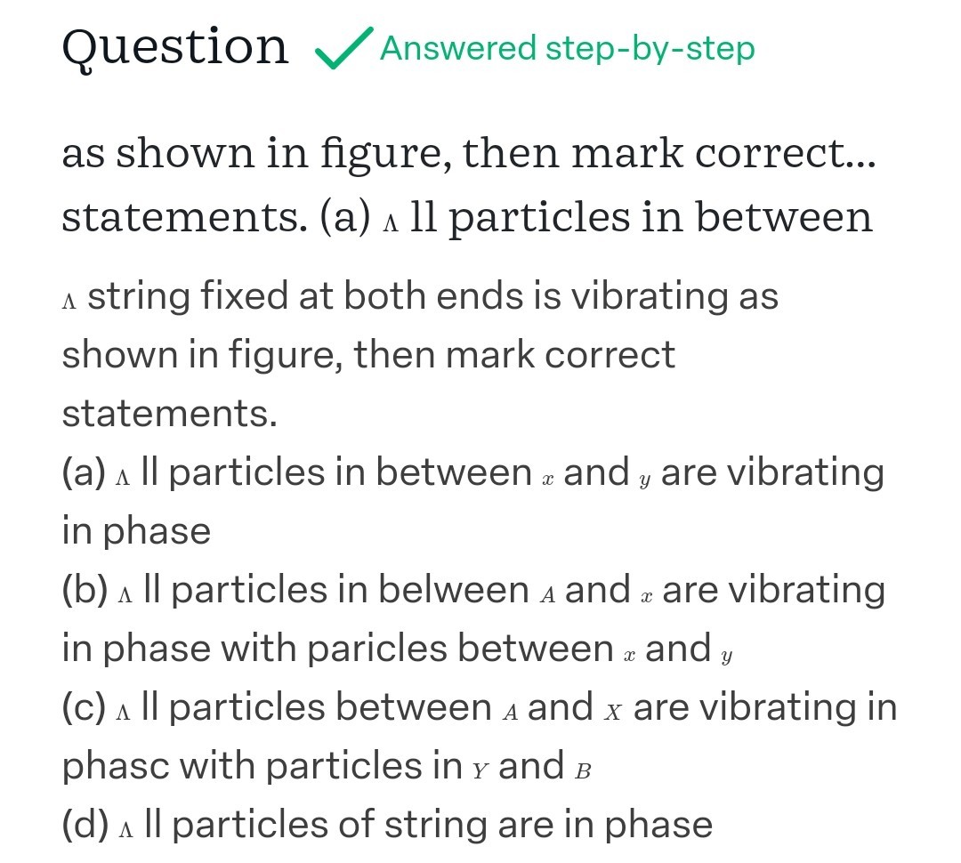 Question / Answered step-by-step
as shown in figure, then mark correct... statements. (a) ^ ll particles in between ∧ string fixed at both ends is vibrating as shown in figure, then mark correct statements.
(a) ∧ II particles in between x and y are vibrating in phase
(b) Λ particles in belween A and x are vibrating in phase with paricles between x and y (c)  Il particles between A and X are vibrating in phasc with particles in y and B
(d) ∧ particles of string are in phase