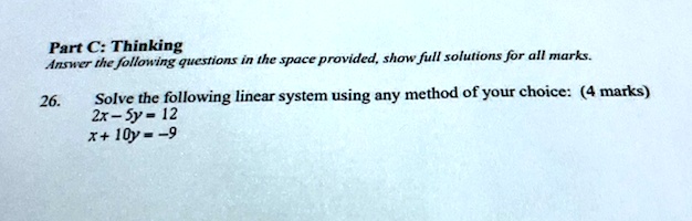 Part C: Thinking
Answer the following questions in the space provided, show full solutions for all marks.
26.
Solve the following linear system using any method of your choice: (4 marks)
2x - 5y = 12
x + 10y = -9