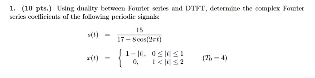 1. (10 pts.) Using duality between Fourier series and DTFT, determine the complex Fourier series coefficients of the following periodic signals:
s(t) = frac1517 - 8 cos(2pi t)
x(t) = egincases 1 - |t|,     0 le |t| le 1  0,     1 < |t| le 2 endcases (T0 = 4)
